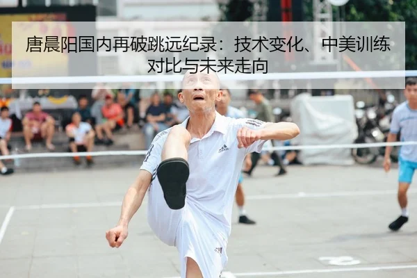 唐晨阳国内再破跳远纪录：技术变化、中美训练对比与未来走向